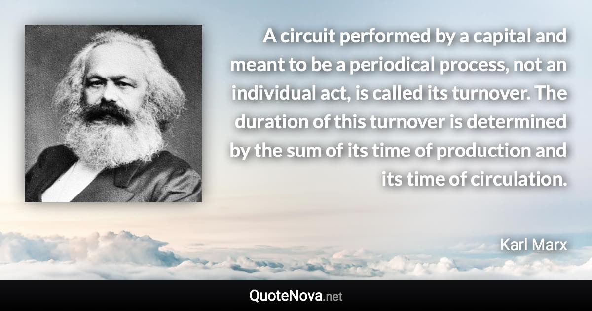 A circuit performed by a capital and meant to be a periodical process, not an individual act, is called its turnover. The duration of this turnover is determined by the sum of its time of production and its time of circulation. - Karl Marx quote