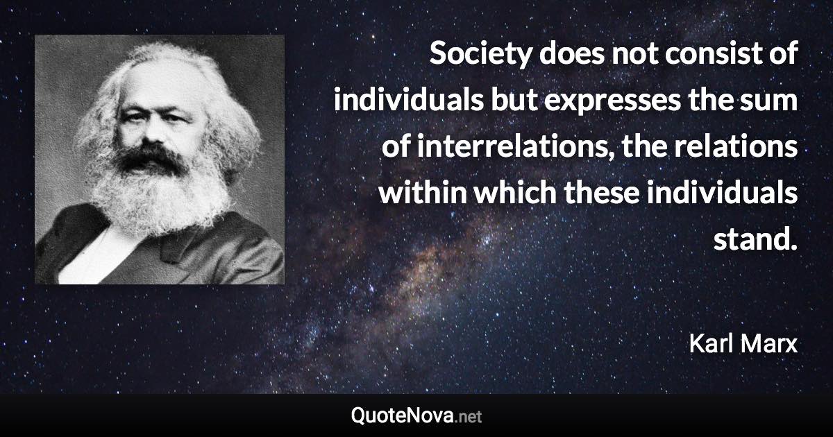 Society does not consist of individuals but expresses the sum of interrelations, the relations within which these individuals stand. - Karl Marx quote