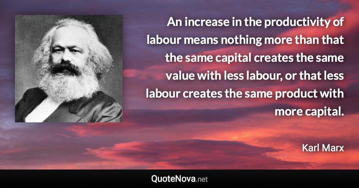 An increase in the productivity of labour means nothing more than that the same capital creates the same value with less labour, or that less labour creates the same product with more capital. - Karl Marx quote