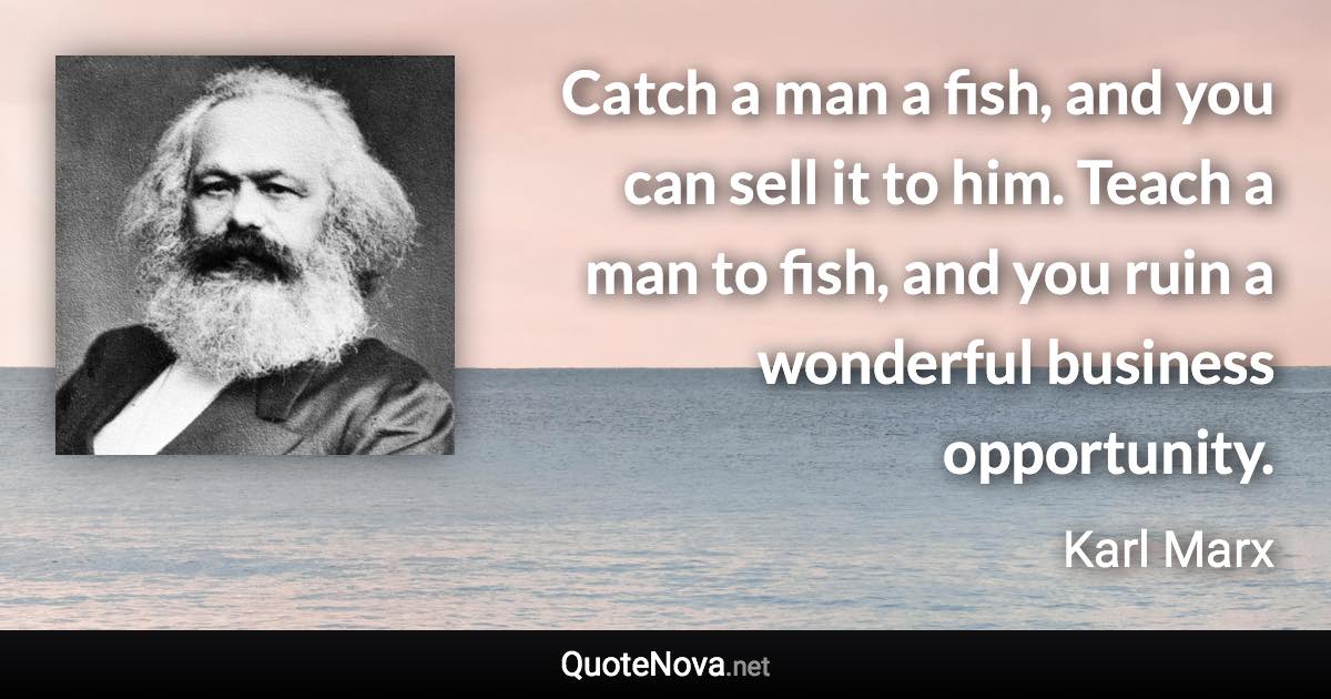 Catch a man a fish, and you can sell it to him. Teach a man to fish, and you ruin a wonderful business opportunity. - Karl Marx quote
