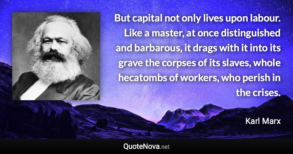 But capital not only lives upon labour. Like a master, at once distinguished and barbarous, it drags with it into its grave the corpses of its slaves, whole hecatombs of workers, who perish in the crises. - Karl Marx quote