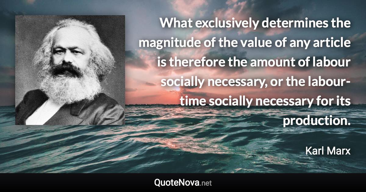 What exclusively determines the magnitude of the value of any article is therefore the amount of labour socially necessary, or the labour-time socially necessary for its production. - Karl Marx quote