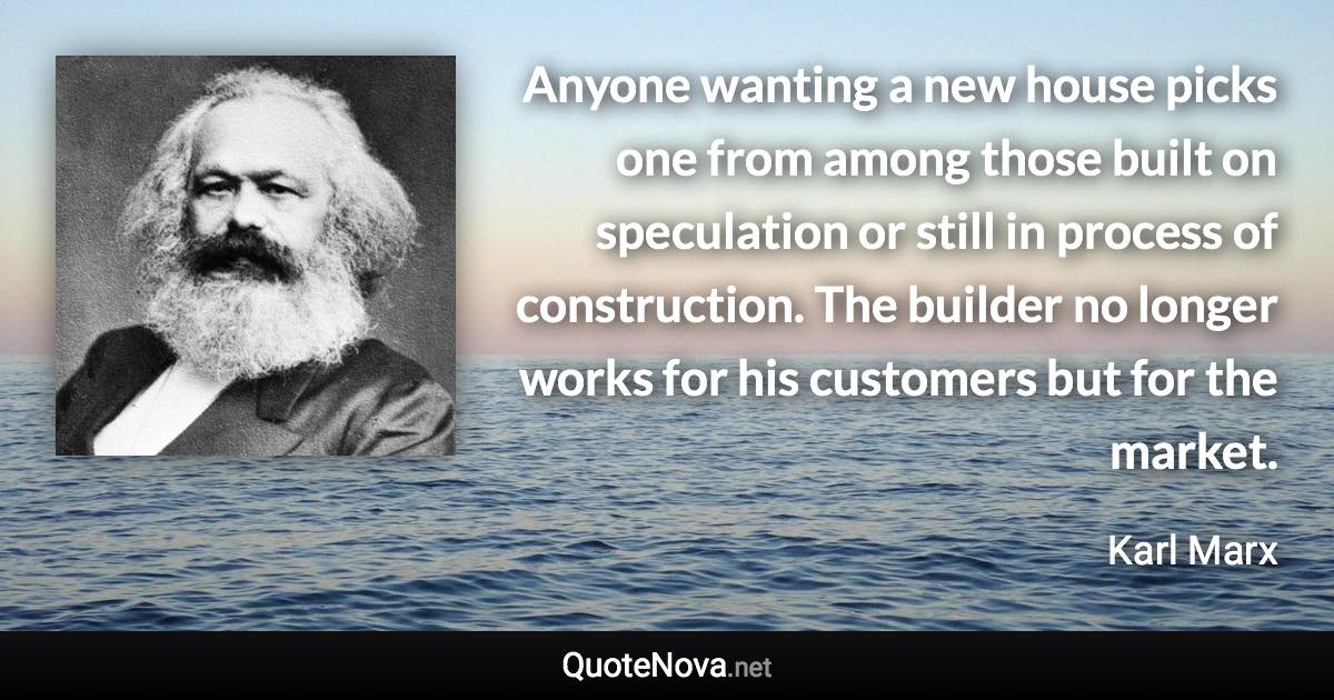 Anyone wanting a new house picks one from among those built on speculation or still in process of construction. The builder no longer works for his customers but for the market. - Karl Marx quote