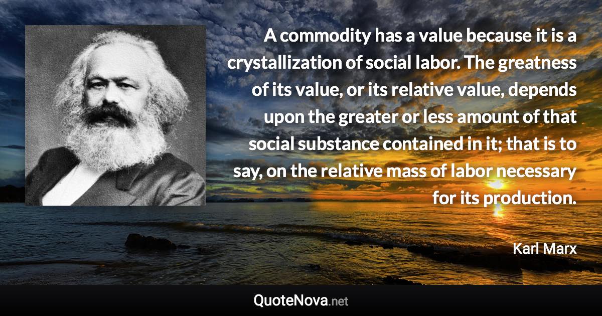 A commodity has a value because it is a crystallization of social labor. The greatness of its value, or its relative value, depends upon the greater or less amount of that social substance contained in it; that is to say, on the relative mass of labor necessary for its production. - Karl Marx quote