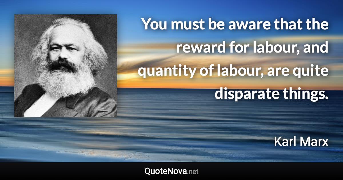 You must be aware that the reward for labour, and quantity of labour, are quite disparate things. - Karl Marx quote