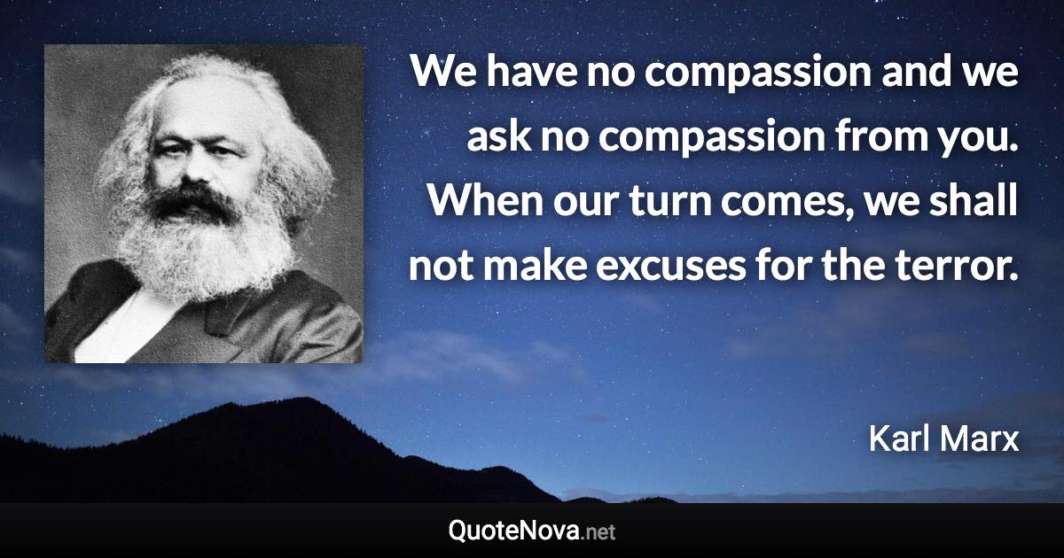 We have no compassion and we ask no compassion from you. When our turn comes, we shall not make excuses for the terror. - Karl Marx quote