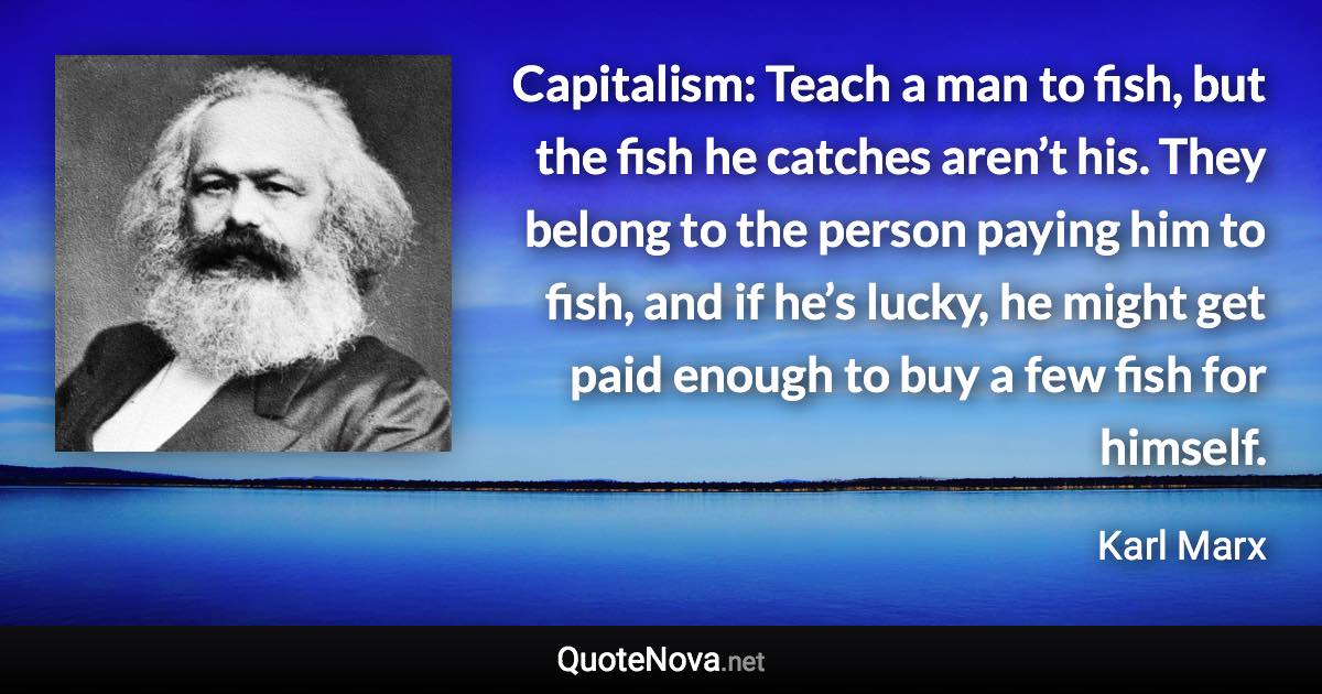 Capitalism: Teach a man to fish, but the fish he catches aren’t his. They belong to the person paying him to fish, and if he’s lucky, he might get paid enough to buy a few fish for himself. - Karl Marx quote