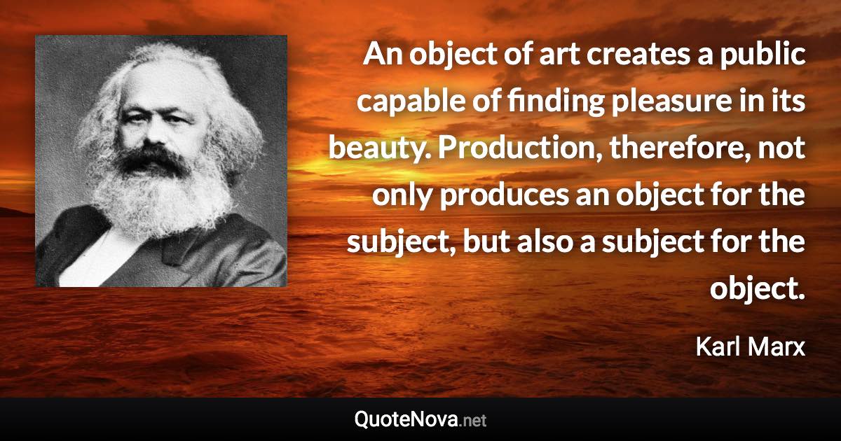 An object of art creates a public capable of finding pleasure in its beauty. Production, therefore, not only produces an object for the subject, but also a subject for the object. - Karl Marx quote