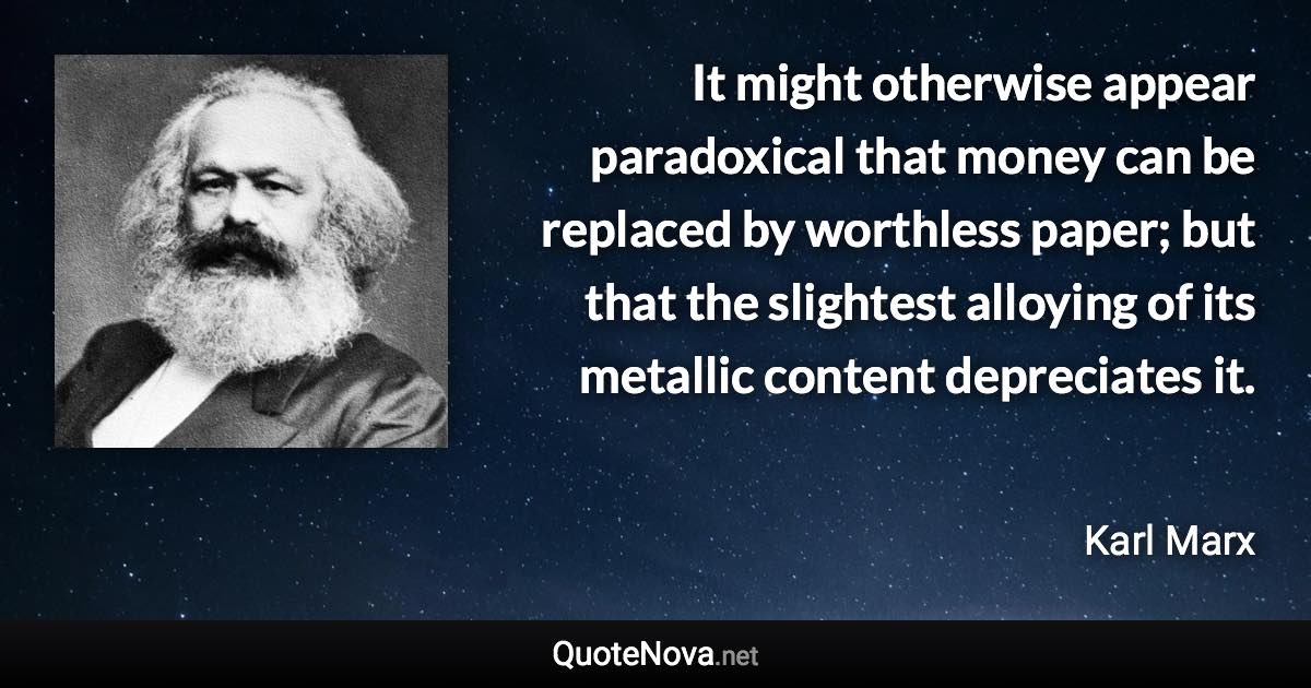 It might otherwise appear paradoxical that money can be replaced by worthless paper; but that the slightest alloying of its metallic content depreciates it. - Karl Marx quote