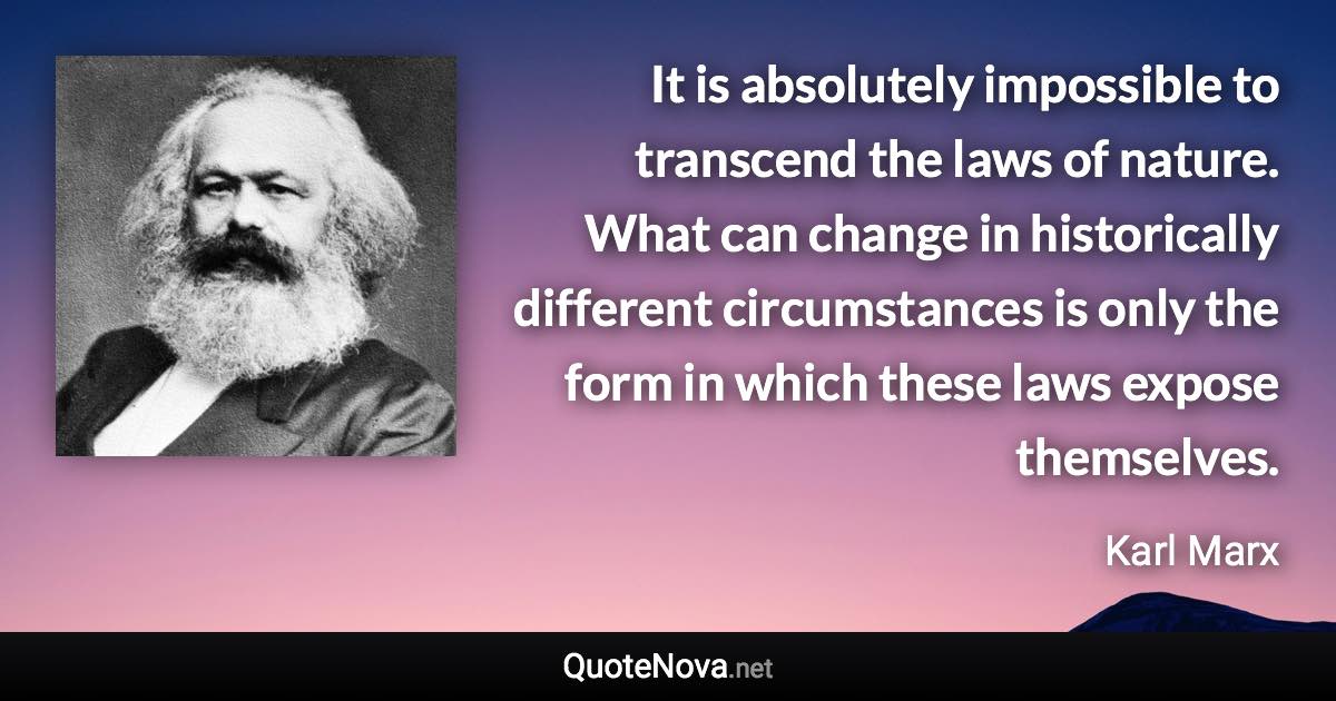 It is absolutely impossible to transcend the laws of nature. What can change in historically different circumstances is only the form in which these laws expose themselves. - Karl Marx quote