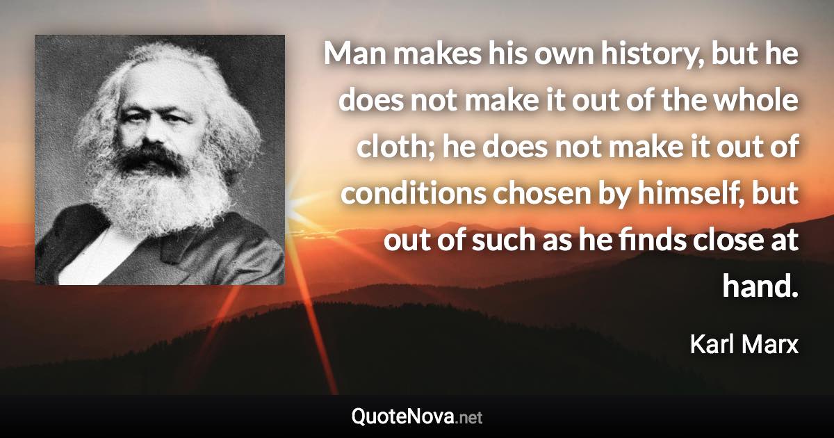 Man makes his own history, but he does not make it out of the whole cloth; he does not make it out of conditions chosen by himself, but out of such as he finds close at hand. - Karl Marx quote