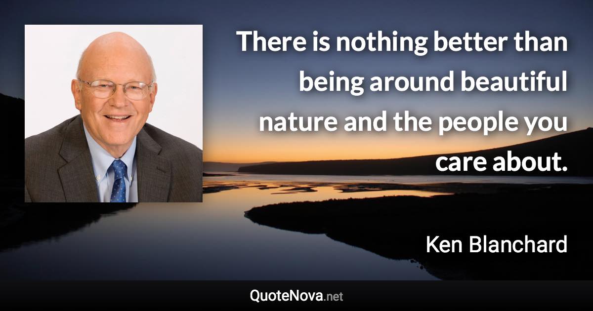 There is nothing better than being around beautiful nature and the people you care about. - Ken Blanchard quote