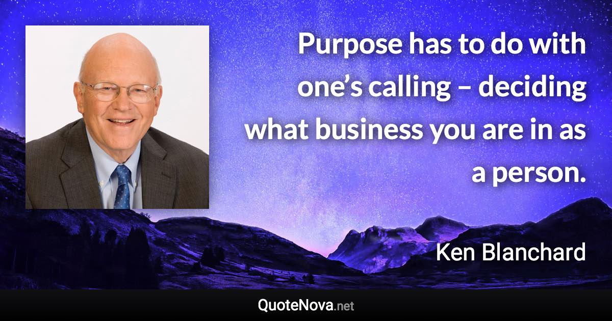 Purpose has to do with one’s calling – deciding what business you are in as a person. - Ken Blanchard quote