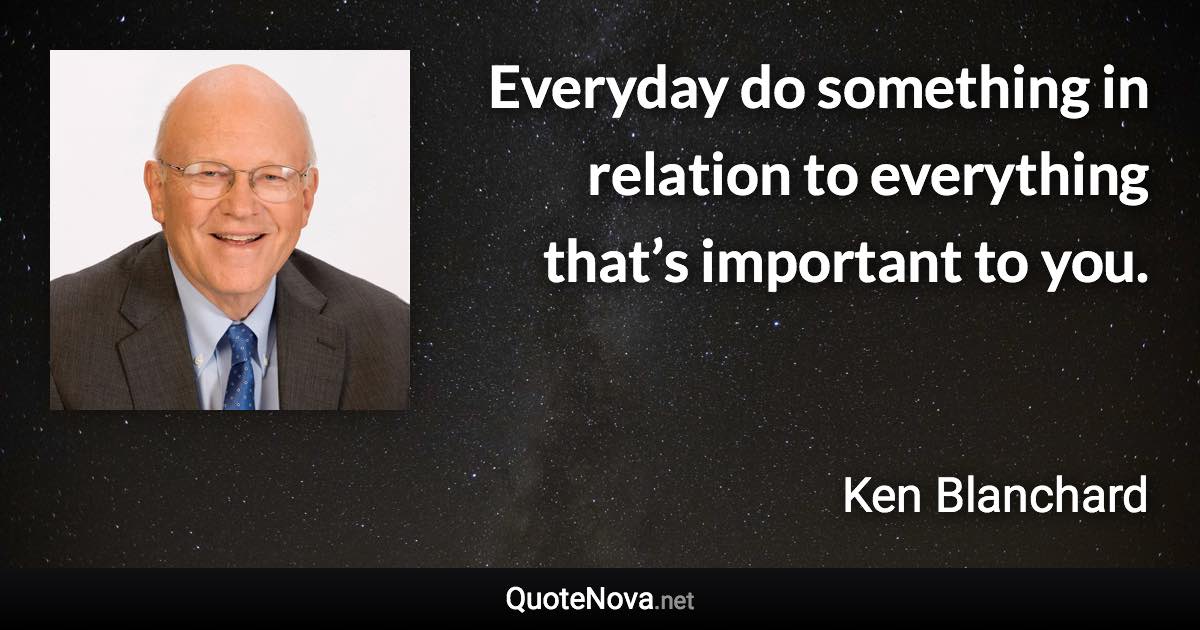 Everyday do something in relation to everything that’s important to you. - Ken Blanchard quote