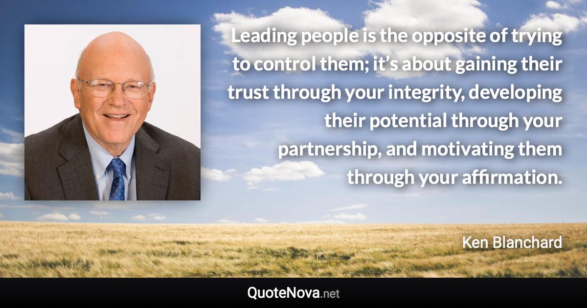 Leading people is the opposite of trying to control them; it’s about gaining their trust through your integrity, developing their potential through your partnership, and motivating them through your affirmation. - Ken Blanchard quote