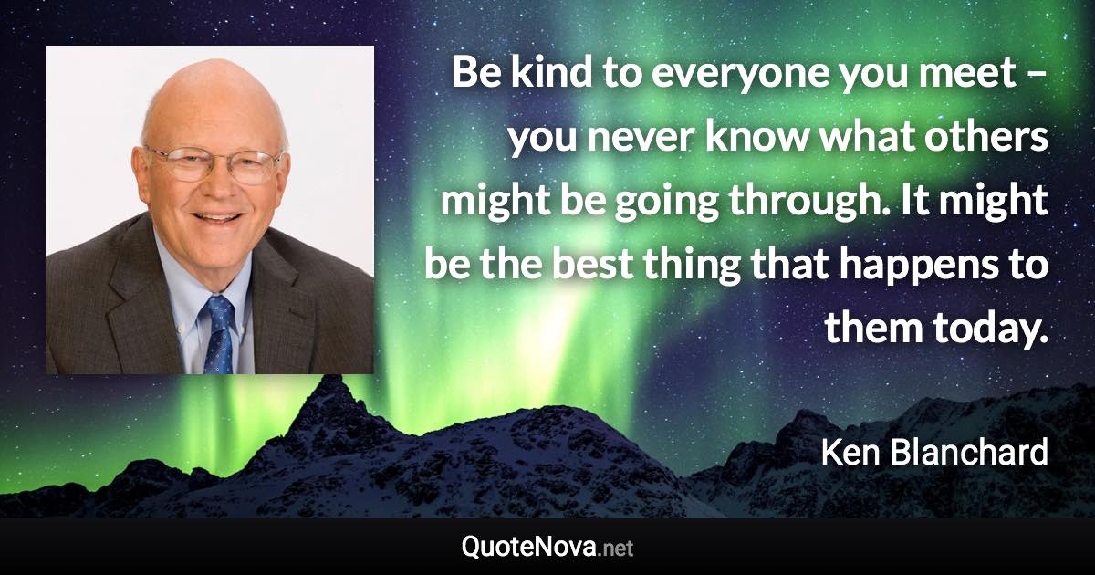 Be kind to everyone you meet – you never know what others might be going through. It might be the best thing that happens to them today. - Ken Blanchard quote