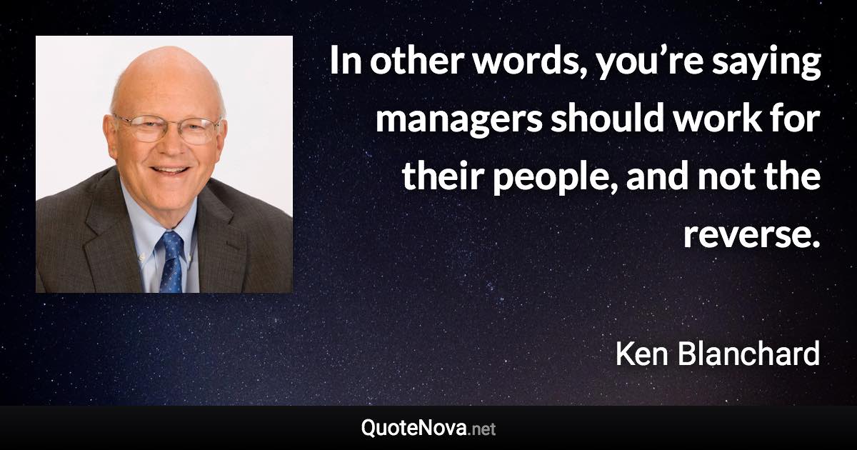 In other words, you’re saying managers should work for their people, and not the reverse. - Ken Blanchard quote