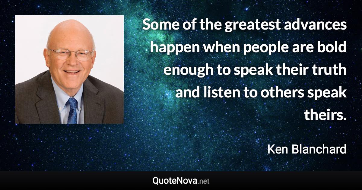 Some of the greatest advances happen when people are bold enough to speak their truth and listen to others speak theirs. - Ken Blanchard quote