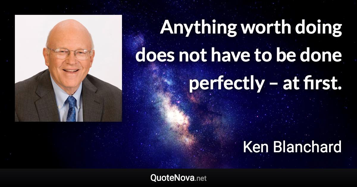 Anything worth doing does not have to be done perfectly – at first. - Ken Blanchard quote