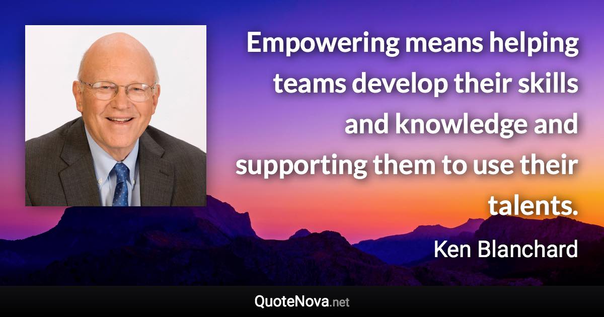 Empowering means helping teams develop their skills and knowledge and supporting them to use their talents. - Ken Blanchard quote