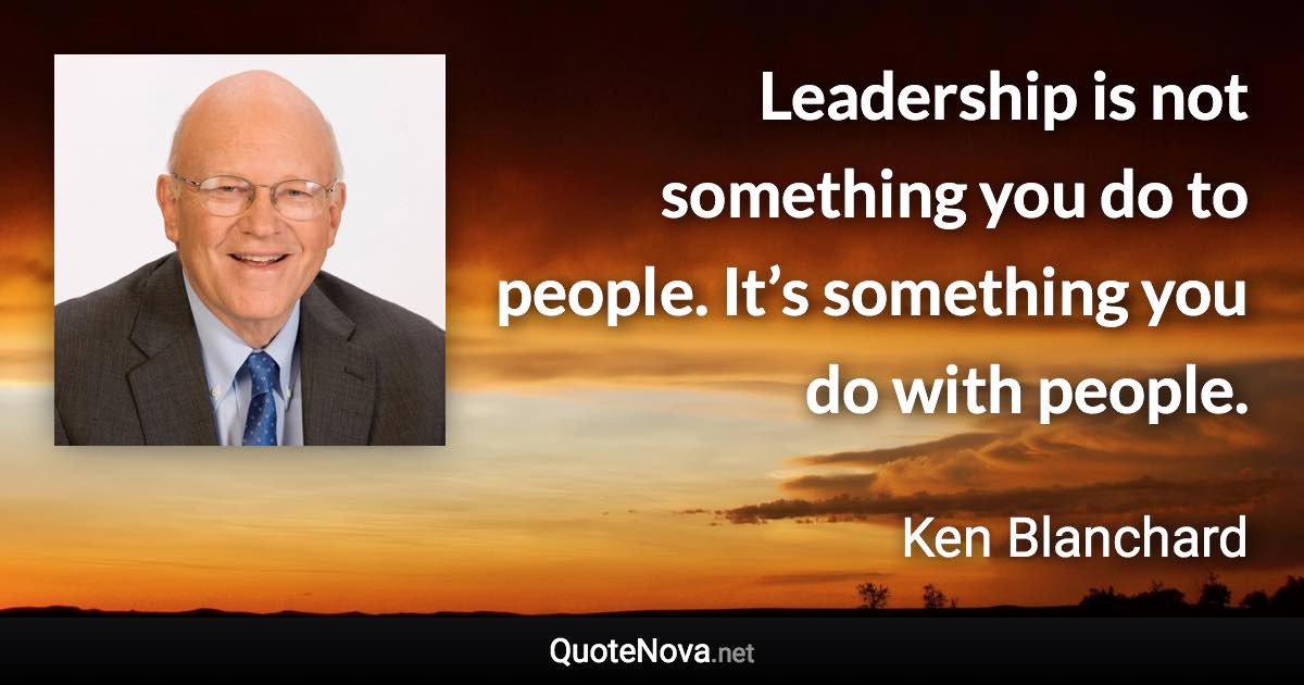 Leadership is not something you do to people. It’s something you do with people. - Ken Blanchard quote