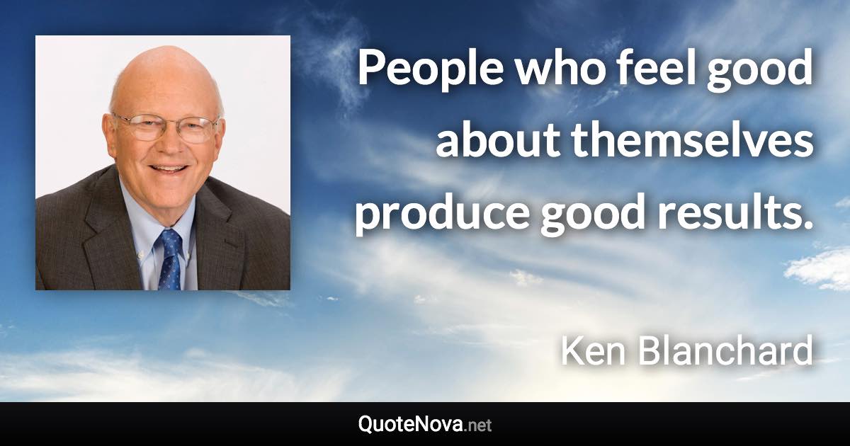 People who feel good about themselves produce good results. - Ken Blanchard quote