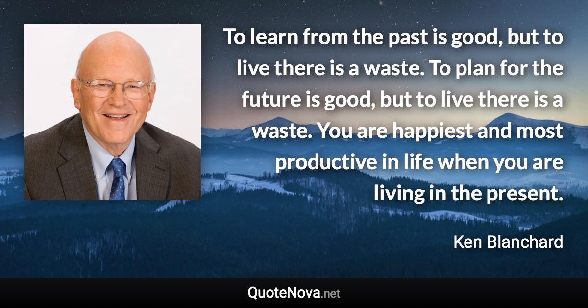 To learn from the past is good, but to live there is a waste. To plan for the future is good, but to live there is a waste. You are happiest and most productive in life when you are living in the present. - Ken Blanchard quote