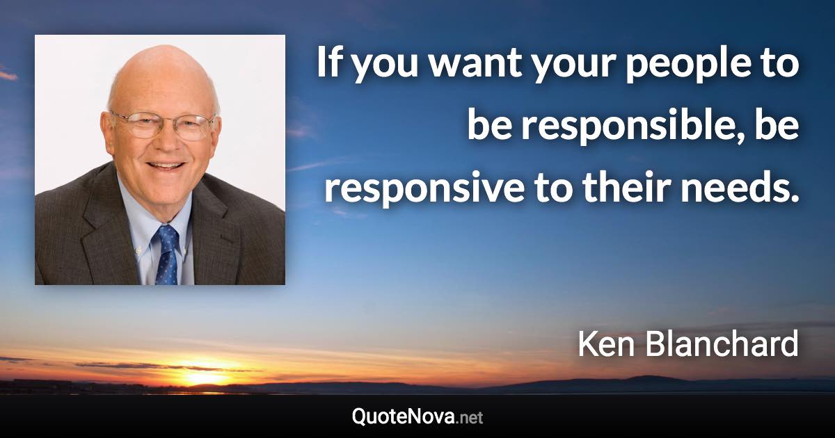 If you want your people to be responsible, be responsive to their needs. - Ken Blanchard quote