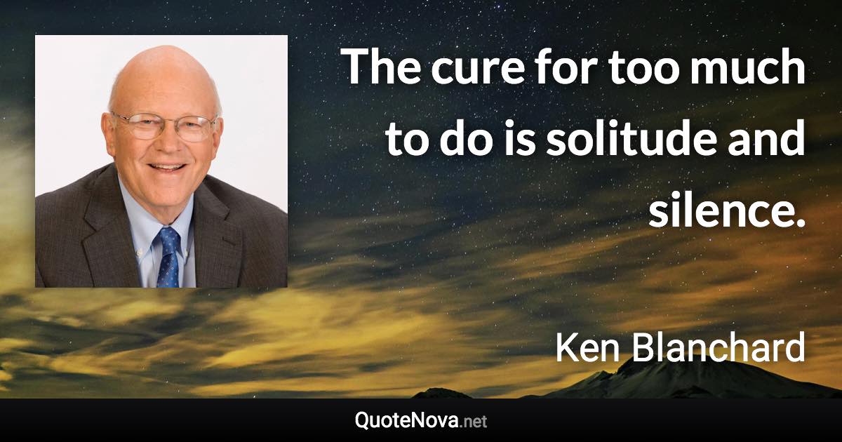 The cure for too much to do is solitude and silence. - Ken Blanchard quote