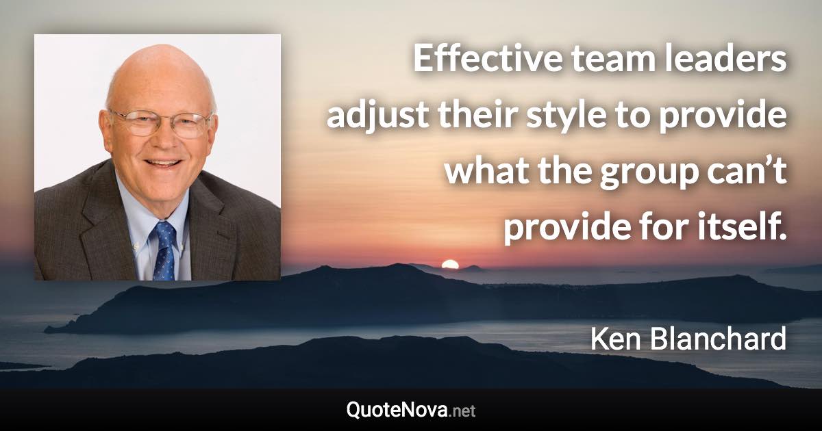 Effective team leaders adjust their style to provide what the group can’t provide for itself. - Ken Blanchard quote