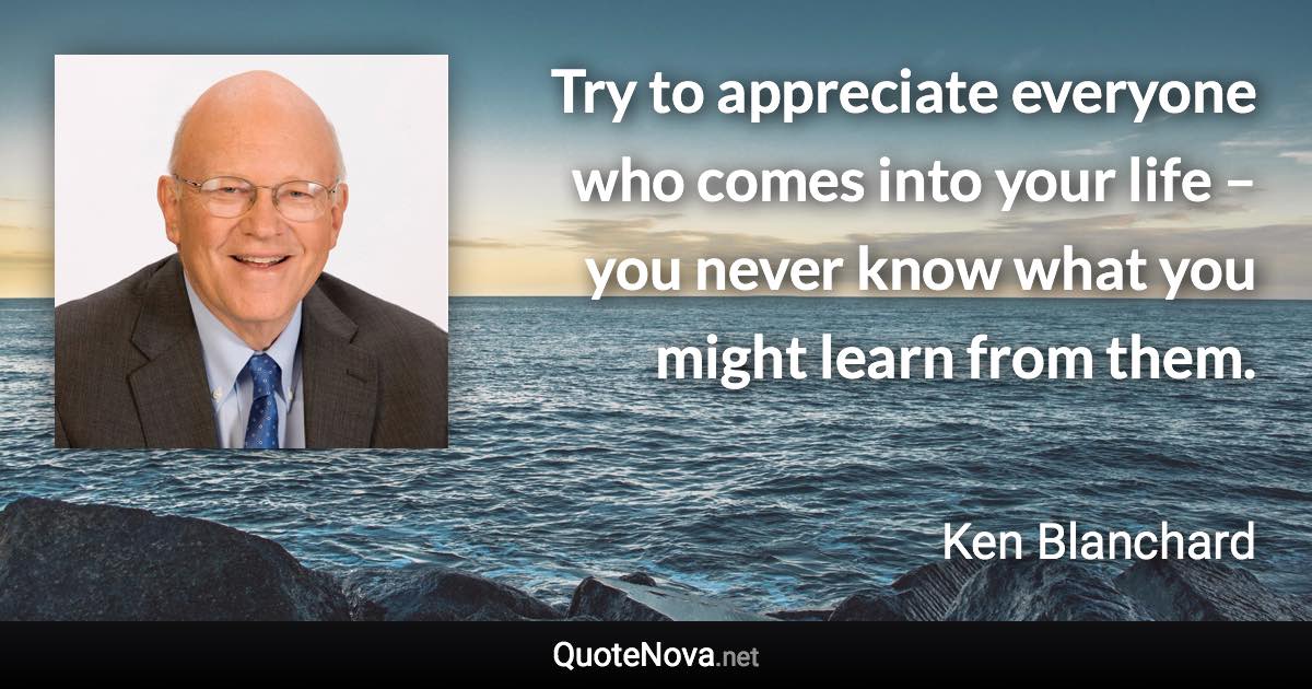 Try to appreciate everyone who comes into your life – you never know what you might learn from them. - Ken Blanchard quote