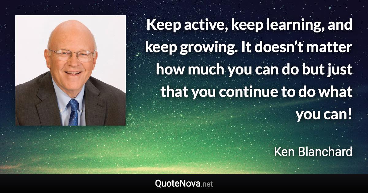 Keep active, keep learning, and keep growing. It doesn’t matter how much you can do but just that you continue to do what you can! - Ken Blanchard quote