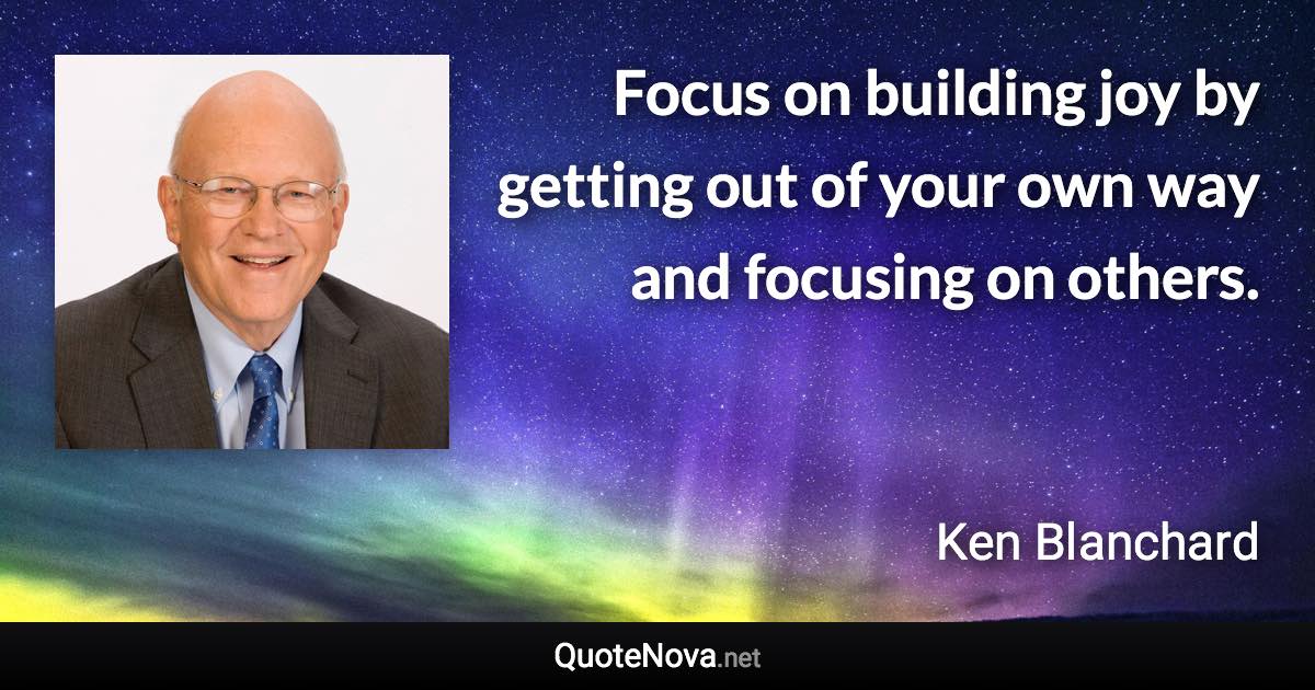 Focus on building joy by getting out of your own way and focusing on others. - Ken Blanchard quote