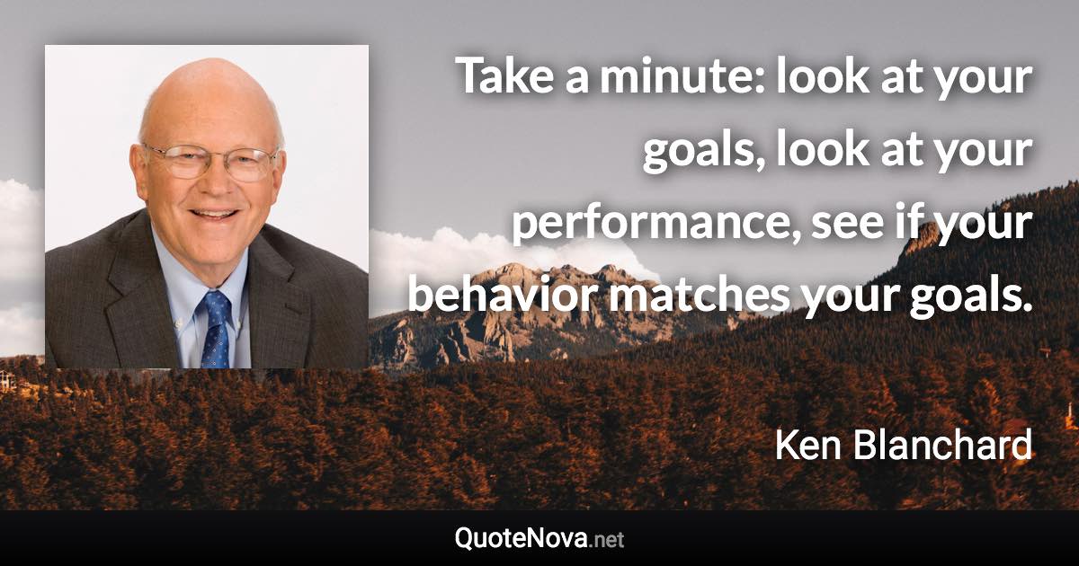 Take a minute: look at your goals, look at your performance, see if your behavior matches your goals. - Ken Blanchard quote