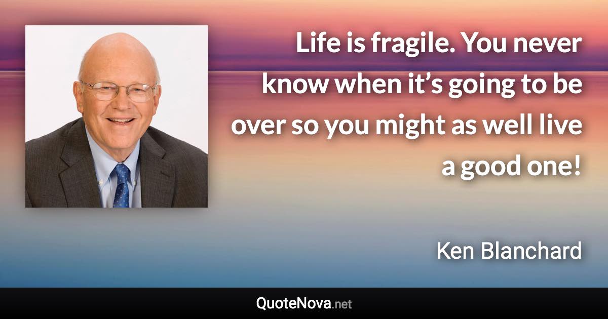 Life is fragile. You never know when it’s going to be over so you might as well live a good one! - Ken Blanchard quote