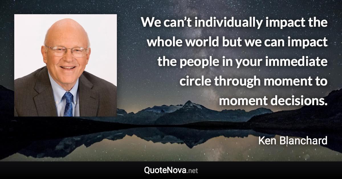 We can’t individually impact the whole world but we can impact the people in your immediate circle through moment to moment decisions. - Ken Blanchard quote