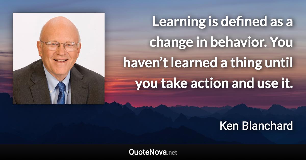 Learning is defined as a change in behavior. You haven’t learned a thing until you take action and use it. - Ken Blanchard quote