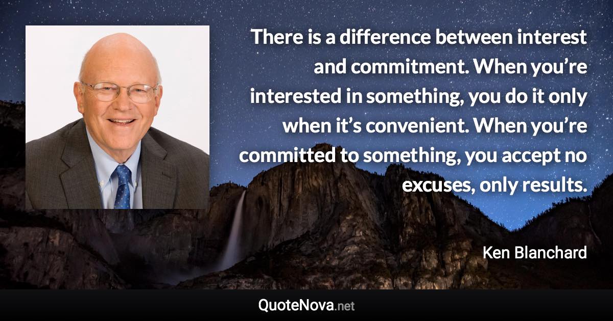 There is a difference between interest and commitment. When you’re interested in something, you do it only when it’s convenient. When you’re committed to something, you accept no excuses, only results. - Ken Blanchard quote