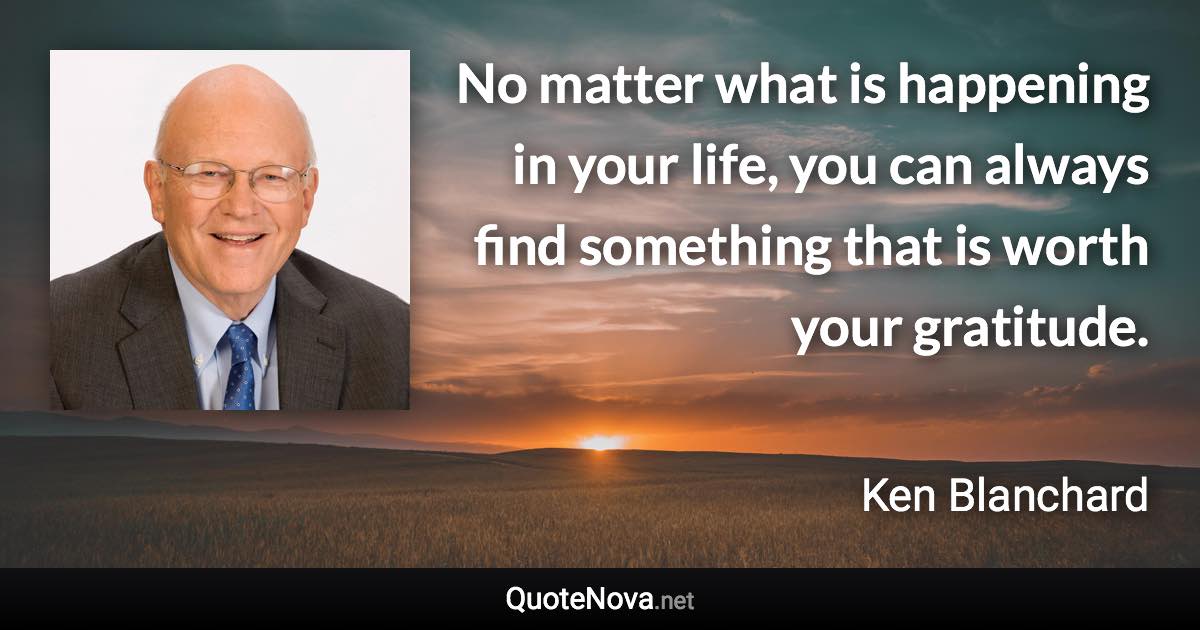 No matter what is happening in your life, you can always find something that is worth your gratitude. - Ken Blanchard quote