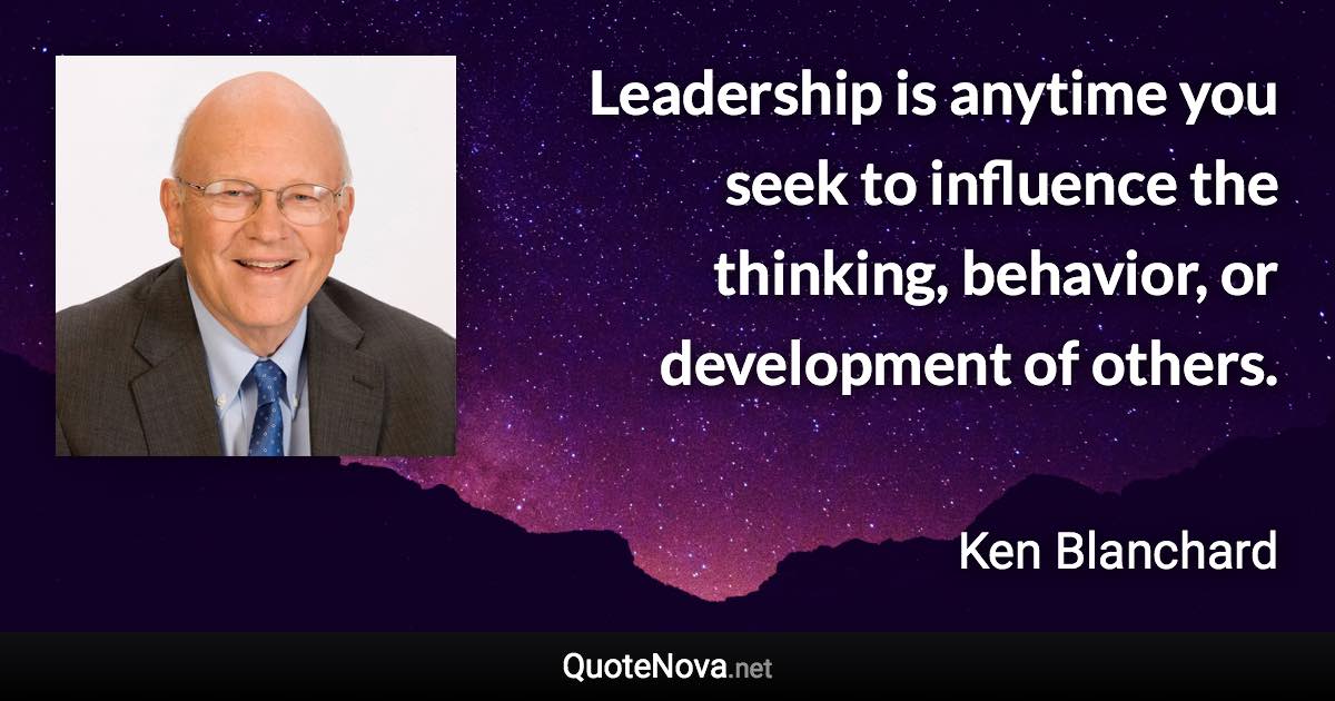 Leadership is anytime you seek to influence the thinking, behavior, or development of others. - Ken Blanchard quote