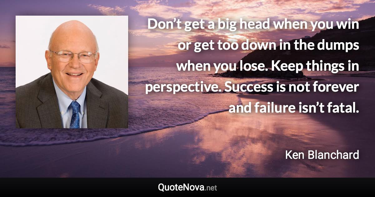 Don’t get a big head when you win or get too down in the dumps when you lose. Keep things in perspective. Success is not forever and failure isn’t fatal. - Ken Blanchard quote