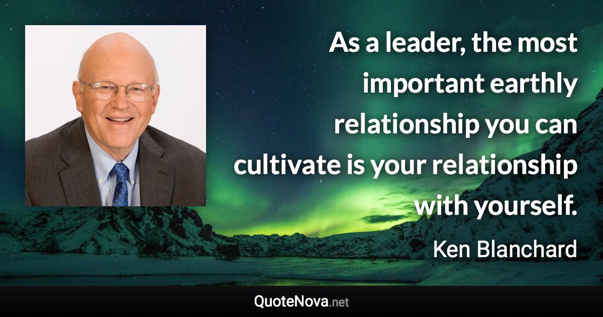 As a leader, the most important earthly relationship you can cultivate is your relationship with yourself. - Ken Blanchard quote