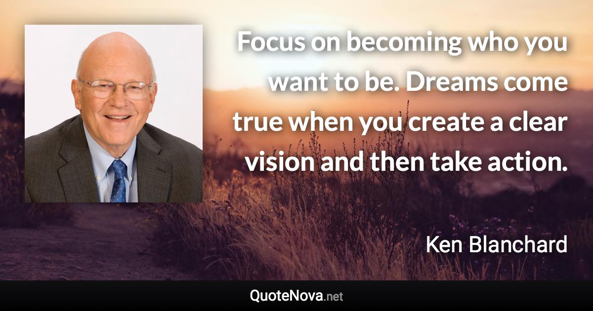 Focus on becoming who you want to be. Dreams come true when you create a clear vision and then take action. - Ken Blanchard quote