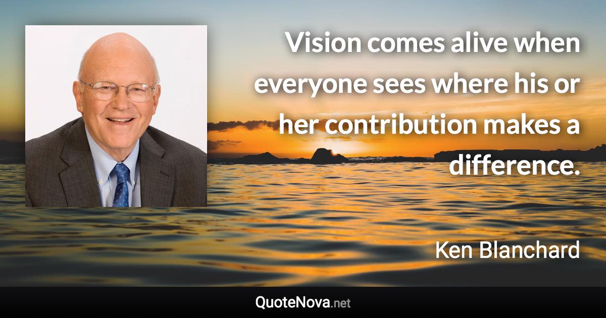 Vision comes alive when everyone sees where his or her contribution makes a difference. - Ken Blanchard quote