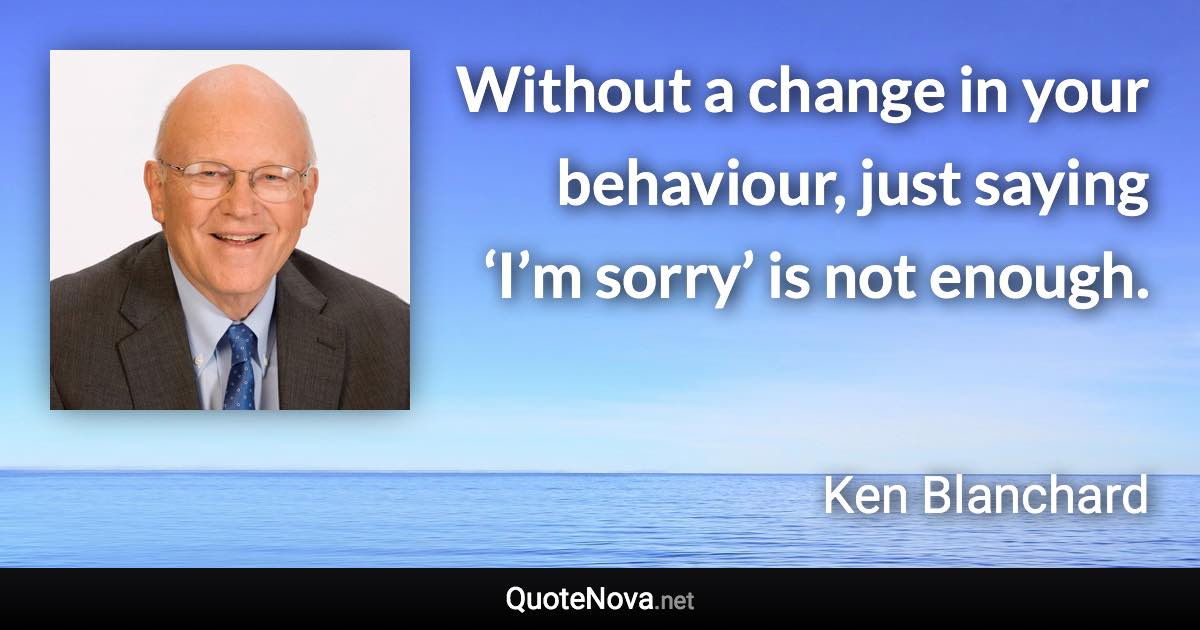 Without a change in your behaviour, just saying ‘I’m sorry’ is not enough. - Ken Blanchard quote