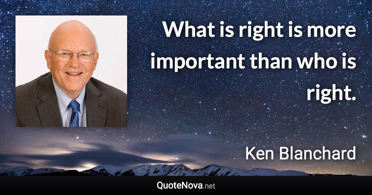 What is right is more important than who is right. - Ken Blanchard quote