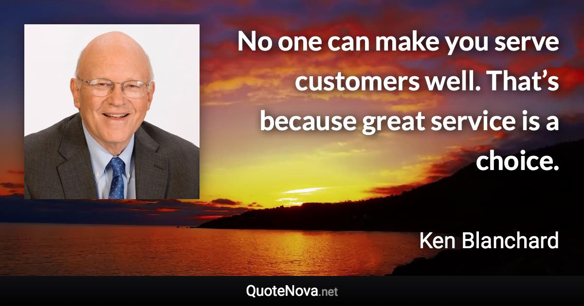 No one can make you serve customers well. That’s because great service is a choice. - Ken Blanchard quote