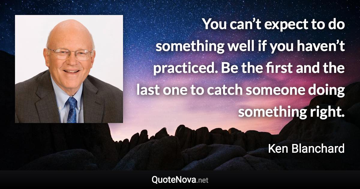 You can’t expect to do something well if you haven’t practiced. Be the first and the last one to catch someone doing something right. - Ken Blanchard quote