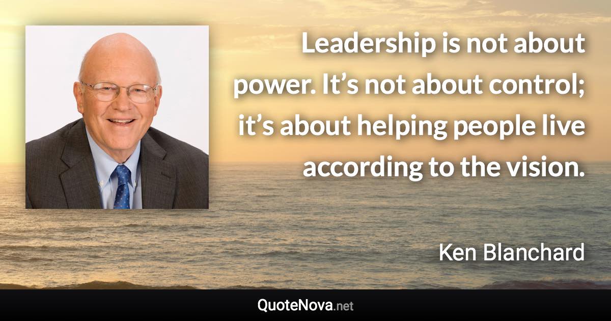 Leadership is not about power. It’s not about control; it’s about helping people live according to the vision. - Ken Blanchard quote