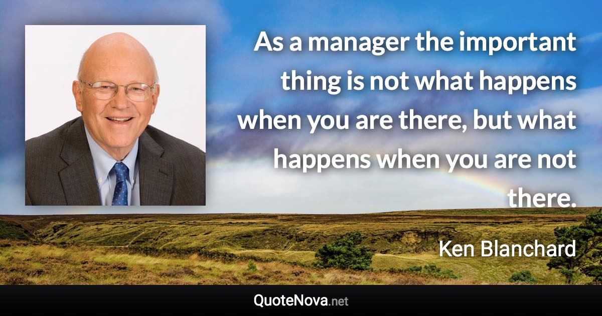 As a manager the important thing is not what happens when you are there, but what happens when you are not there. - Ken Blanchard quote